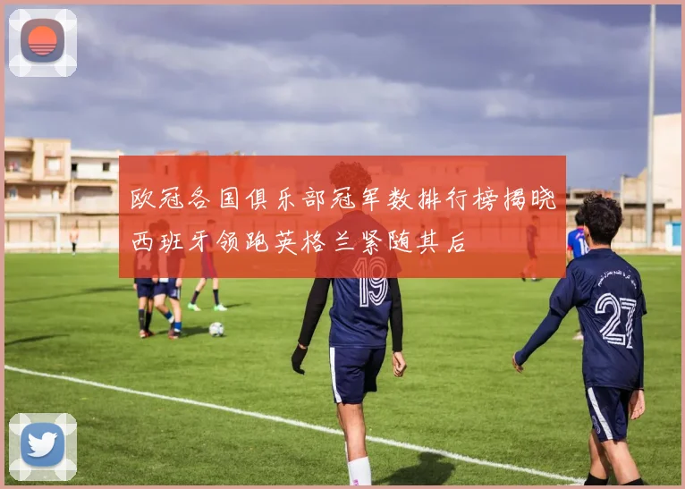 欧冠各国俱乐部冠军数排行榜揭晓西班牙领跑英格兰紧随其后