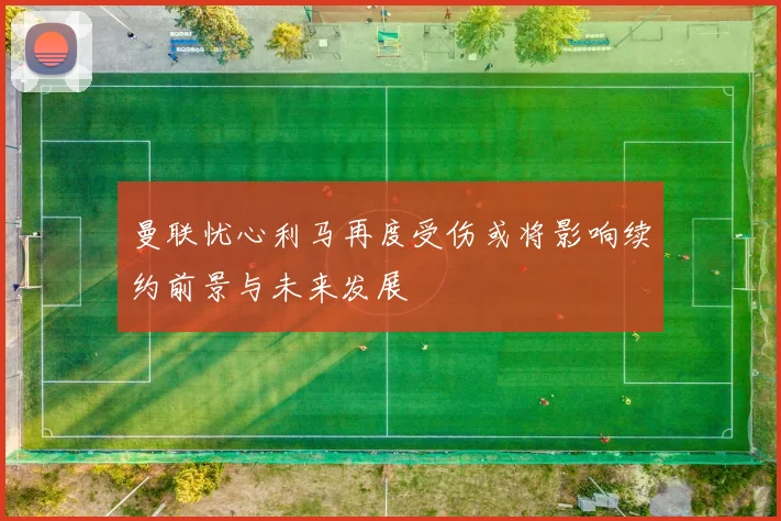 曼联忧心利马再度受伤或将影响续约前景与未来发展