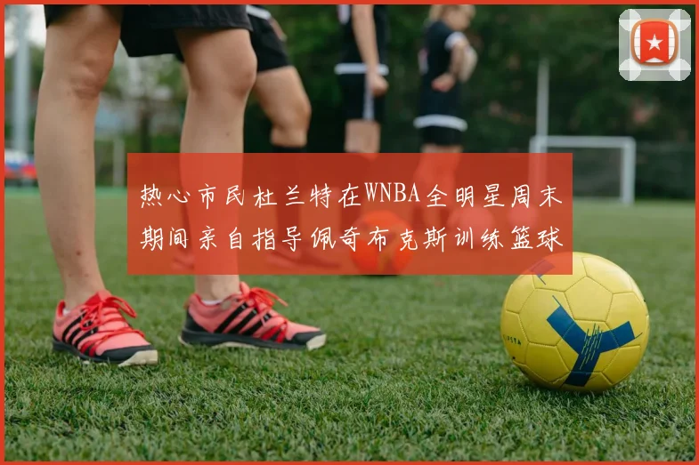 热心市民杜兰特在WNBA全明星周末期间亲自指导佩奇布克斯训练篮球技巧