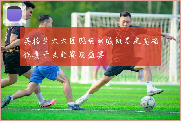 英格兰太太团现场助威凯恩皮克福德妻子共赴赛场盛宴