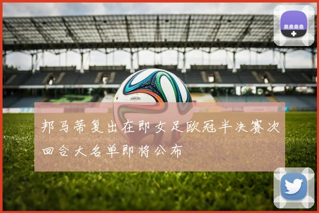 邦马蒂复出在即女足欧冠半决赛次回合大名单即将公布