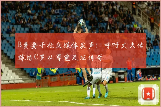 B费妻子社交媒体发声：呼吁丈夫传球给C罗以尊重足坛传奇