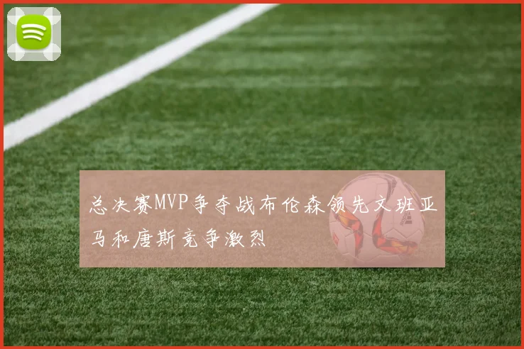 总决赛MVP争夺战布伦森领先文班亚马和唐斯竞争激烈