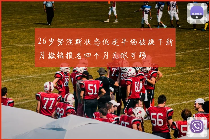 26岁努涅斯状态低迷半场被换下新月撤销报名四个月无球可踢