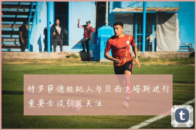 特罗萨德经纪人与贝西克塔斯进行重要会谈引发关注