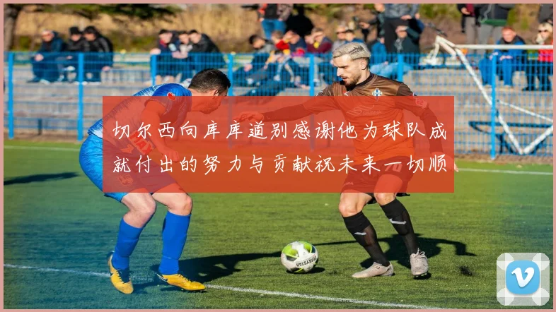 切尔西向库库道别感谢他为球队成就付出的努力与贡献祝未来一切顺利