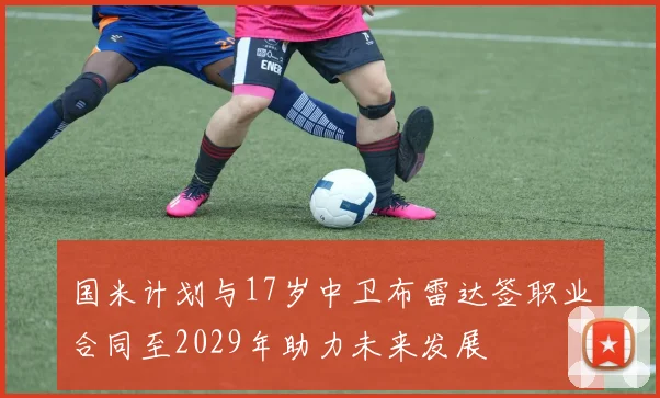 国米计划与17岁中卫布雷达签职业合同至2029年助力未来发展