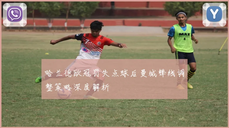哈兰德欧冠罚失点球后曼城锋线调整策略深度解析