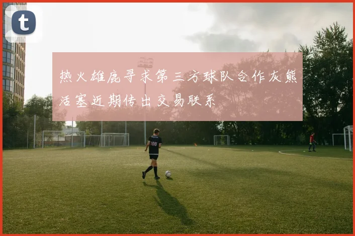 热火雄鹿寻求第三方球队合作灰熊活塞近期传出交易联系