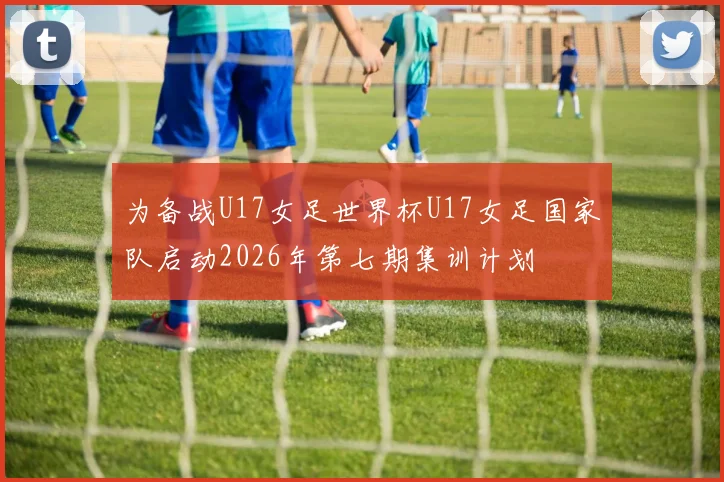 为备战U17女足世界杯U17女足国家队启动2026年第七期集训计划