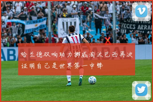 哈兰德双响助力挪威淘汰巴西再次证明自己是世界第一中锋