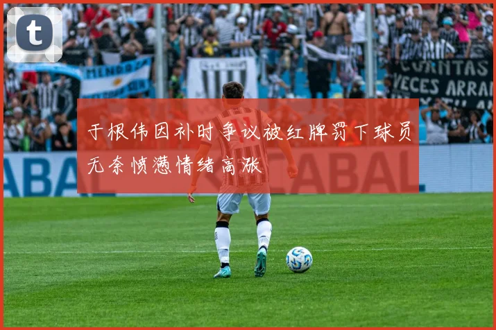 于根伟因补时争议被红牌罚下球员无奈愤懑情绪高涨