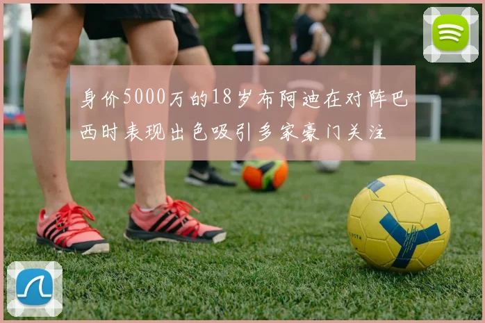 身价5000万的18岁布阿迪在对阵巴西时表现出色吸引多家豪门关注