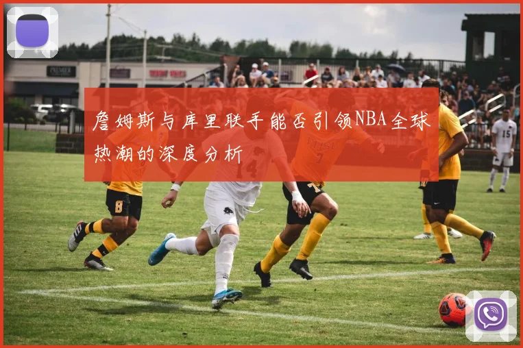詹姆斯与库里联手能否引领NBA全球热潮的深度分析