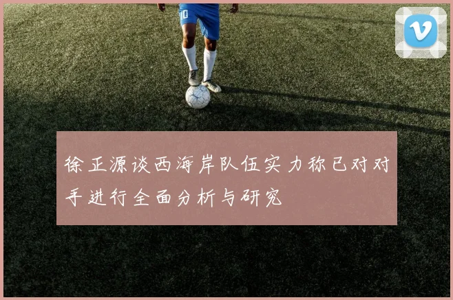 徐正源谈西海岸队伍实力称已对对手进行全面分析与研究