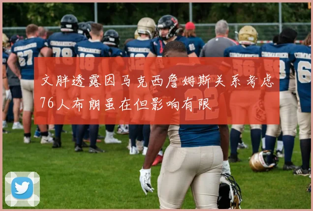 文胖透露因马克西詹姆斯关系考虑76人布朗虽在但影响有限
