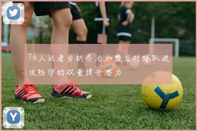 76人记者分析乔治加盟后对球队进攻防守的双重提升潜力