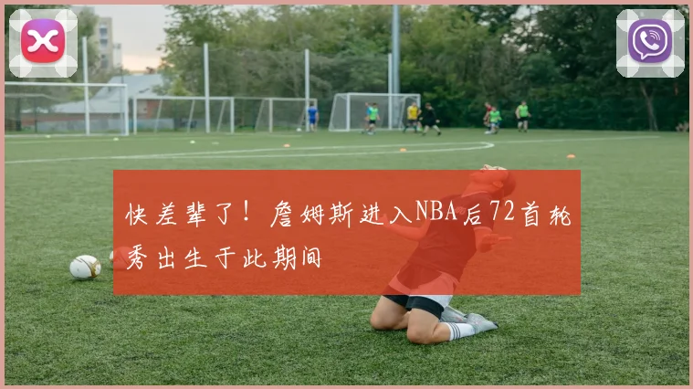 快差辈了！詹姆斯进入NBA后72首轮秀出生于此期间