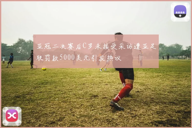 亚冠二决赛后C罗未接受采访遭亚足联罚款5000美元引发热议