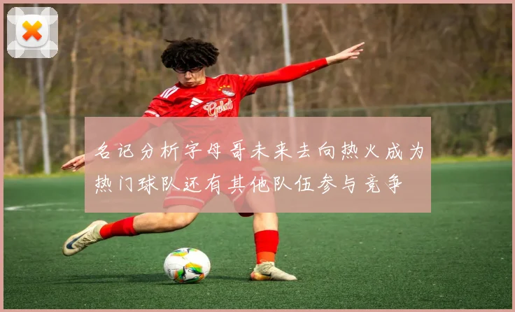 名记分析字母哥未来去向热火成为热门球队还有其他队伍参与竞争